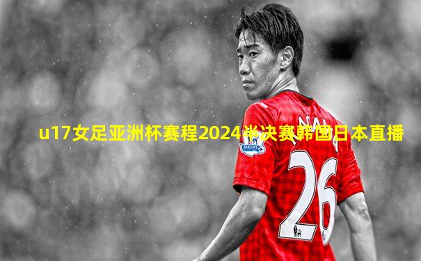 u17女足亚洲杯赛程2024半决赛韩国日本直播