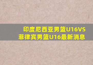 印度尼西亚男篮U16VS菲律宾男篮U16最新消息