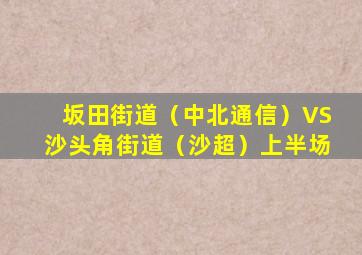 坂田街道（中北通信）VS沙头角街道（沙超）上半场