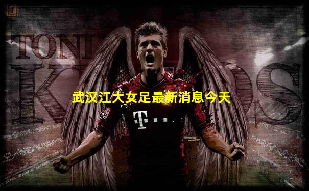 武汉江大女足最新消息今天