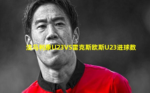 法马利康U23VS雷克斯欧斯U23进球数