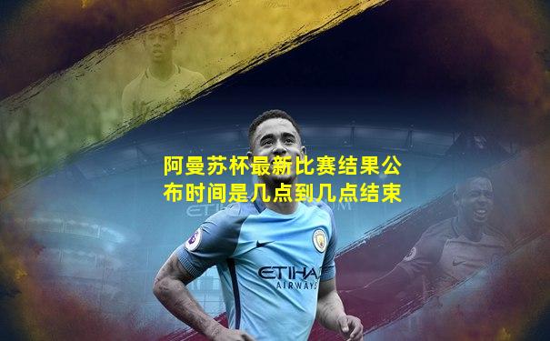 阿曼苏杯最新比赛结果公布时间是几点到几点结束